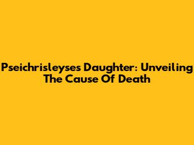 Pseichrisleyse's Daughter: Unveiling The Cause Of Death