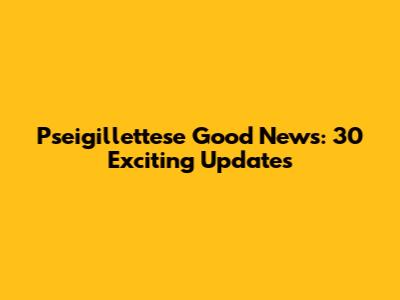 Pseigillettese Good News: 30 Exciting Updates