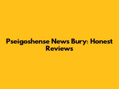 Pseigoshense News Bury: Honest Reviews