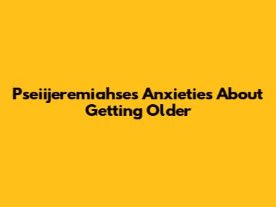Pseiijeremiahse's Anxieties About Getting Older