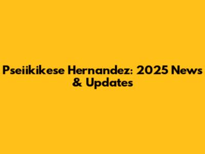 Pseiikikese Hernandez: 2025 News & Updates