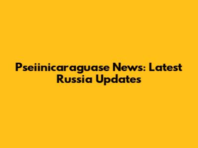 Pseiinicaraguase News: Latest Russia Updates