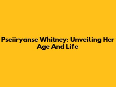 Pseiiryanse Whitney: Unveiling Her Age And Life