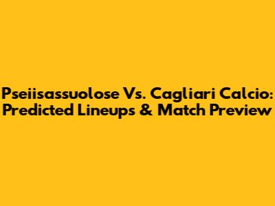 Pseiisassuolose Vs. Cagliari Calcio: Predicted Lineups & Match Preview