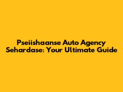 Pseiishaanse Auto Agency Sehardase: Your Ultimate Guide