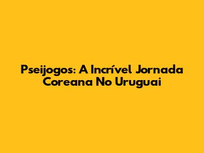 Pseijogos: A Incrível Jornada Coreana No Uruguai
