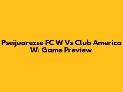 Pseijuarezse FC W Vs Club America W: Game Preview