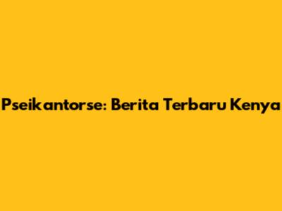 Pseikantorse: Berita Terbaru Kenya