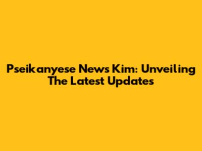 Pseikanyese News Kim: Unveiling The Latest Updates