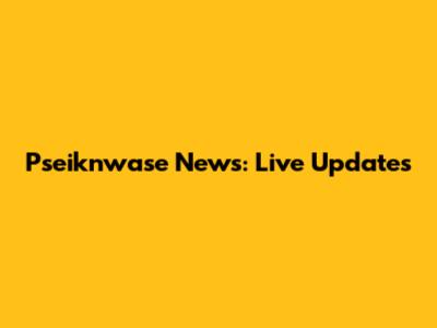Pseiknwase News: Live Updates