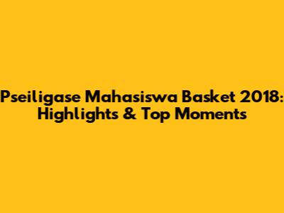 Pseiligase Mahasiswa Basket 2018: Highlights & Top Moments