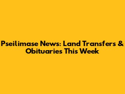 Pseilimase News: Land Transfers & Obituaries This Week