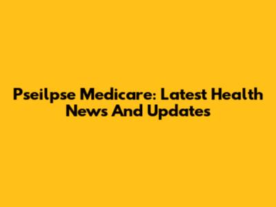 Pseilpse Medicare: Latest Health News And Updates