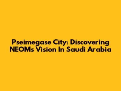 Pseimegase City: Discovering NEOM's Vision In Saudi Arabia