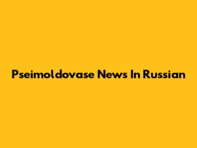 Pseimoldovase News In Russian