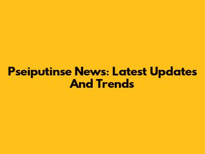 Pseiputinse News: Latest Updates And Trends