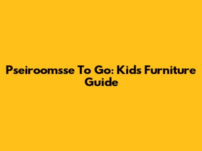 Pseiroomsse To Go: Kids Furniture Guide