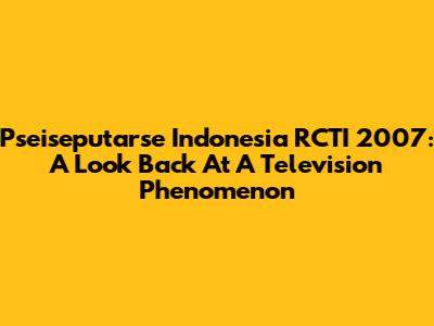 Pseiseputarse Indonesia RCTI 2007: A Look Back At A Television Phenomenon