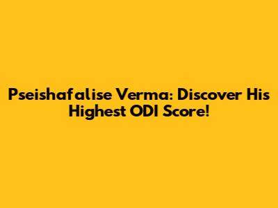Pseishafalise Verma: Discover His Highest ODI Score!