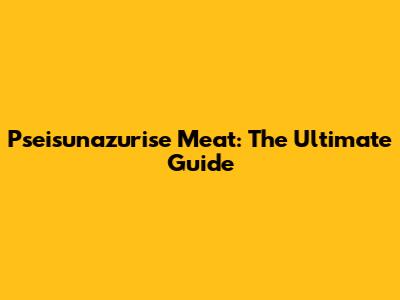 Pseisunazurise Meat: The Ultimate Guide