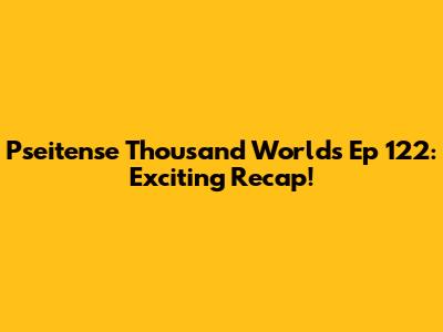 Pseitense Thousand Worlds Ep 122: Exciting Recap!