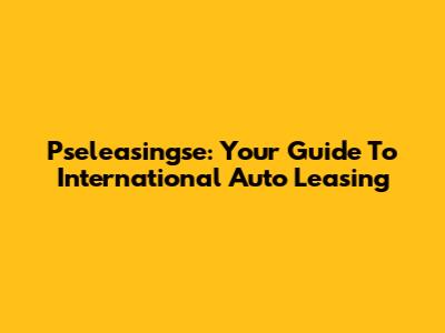Pseleasingse: Your Guide To International Auto Leasing