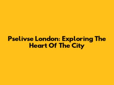 Pselivse London: Exploring The Heart Of The City