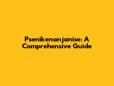 Psenikenanjanise: A Comprehensive Guide