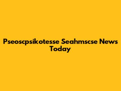 Pseoscpsikotesse Seahmscse News Today