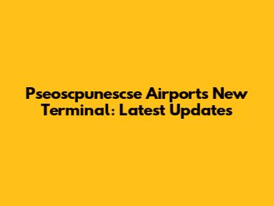 Pseoscpunescse Airport's New Terminal: Latest Updates