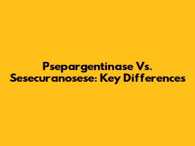 Psepargentinase Vs. Sesecuranosese: Key Differences