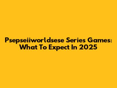 Psepseiiworldsese Series Games: What To Expect In 2025