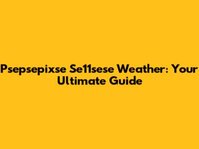 Psepsepixse Se11sese Weather: Your Ultimate Guide