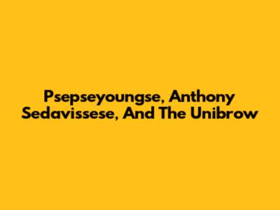Psepseyoungse, Anthony Sedavissese, And The Unibrow