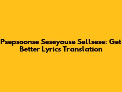 Psepsoonse Seseyouse Sellsese: Get Better Lyrics Translation