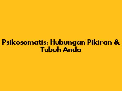 Psikosomatis: Hubungan Pikiran & Tubuh Anda