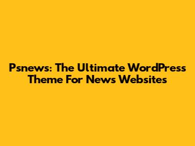 Psnews: The Ultimate WordPress Theme For News Websites
