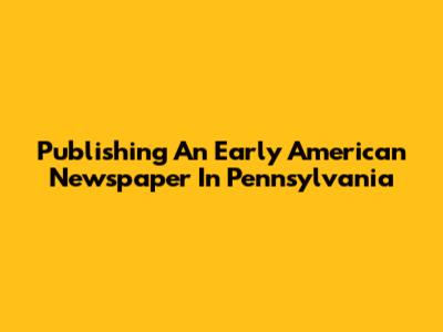 Publishing An Early American Newspaper In Pennsylvania