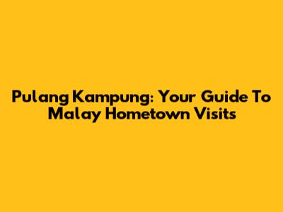 Pulang Kampung: Your Guide To Malay Hometown Visits