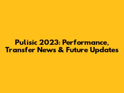 Pulisic 2023: Performance, Transfer News & Future Updates