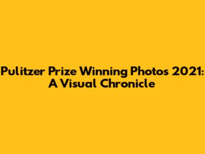 Pulitzer Prize Winning Photos 2021: A Visual Chronicle