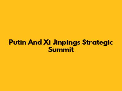Putin And Xi Jinping's Strategic Summit