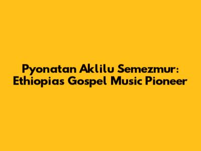 Pyonatan Aklilu Semezmur: Ethiopia's Gospel Music Pioneer