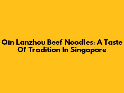 Qin Lanzhou Beef Noodles: A Taste Of Tradition In Singapore