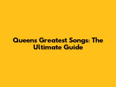 Queen's Greatest Songs: The Ultimate Guide