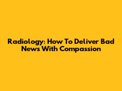 Radiology: How To Deliver Bad News With Compassion