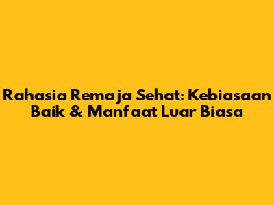 Rahasia Remaja Sehat: Kebiasaan Baik & Manfaat Luar Biasa