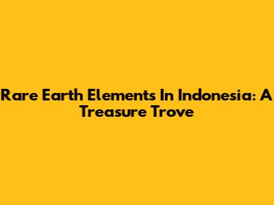 Rare Earth Elements In Indonesia: A Treasure Trove