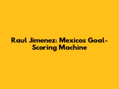 Raul Jimenez: Mexico's Goal-Scoring Machine