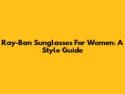 Ray-Ban Sunglasses For Women: A Style Guide